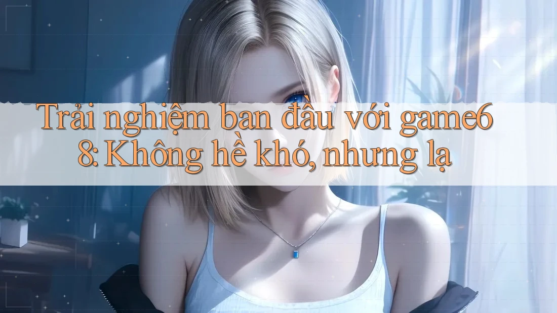 Trải nghiệm ban đầu với game68: Không hề khó, nhưng lạ Trải nghiệm ban đầu với game68: Không hề khó, nhưng lạ