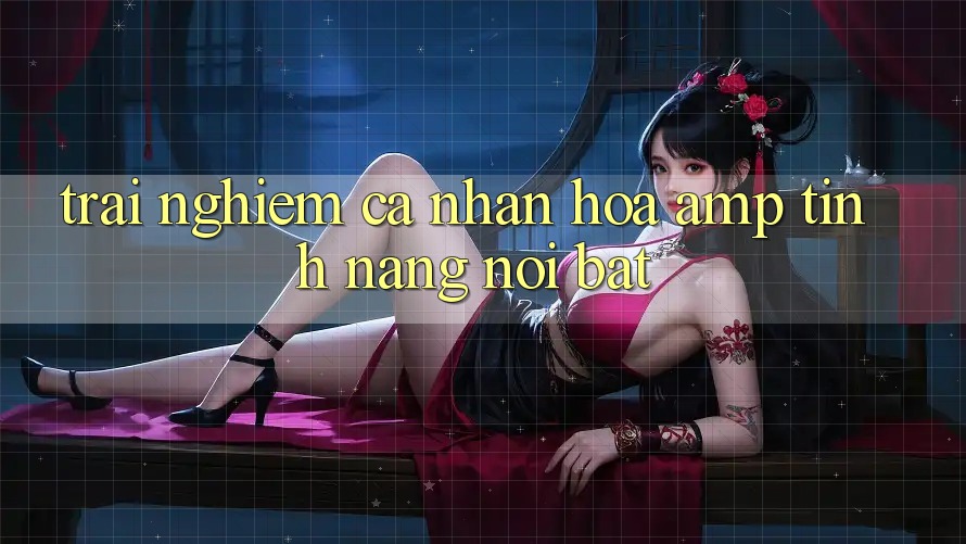 Trải Nghiệm Cá Nhân Hóa &amp; Tính Năng Nổi Bật