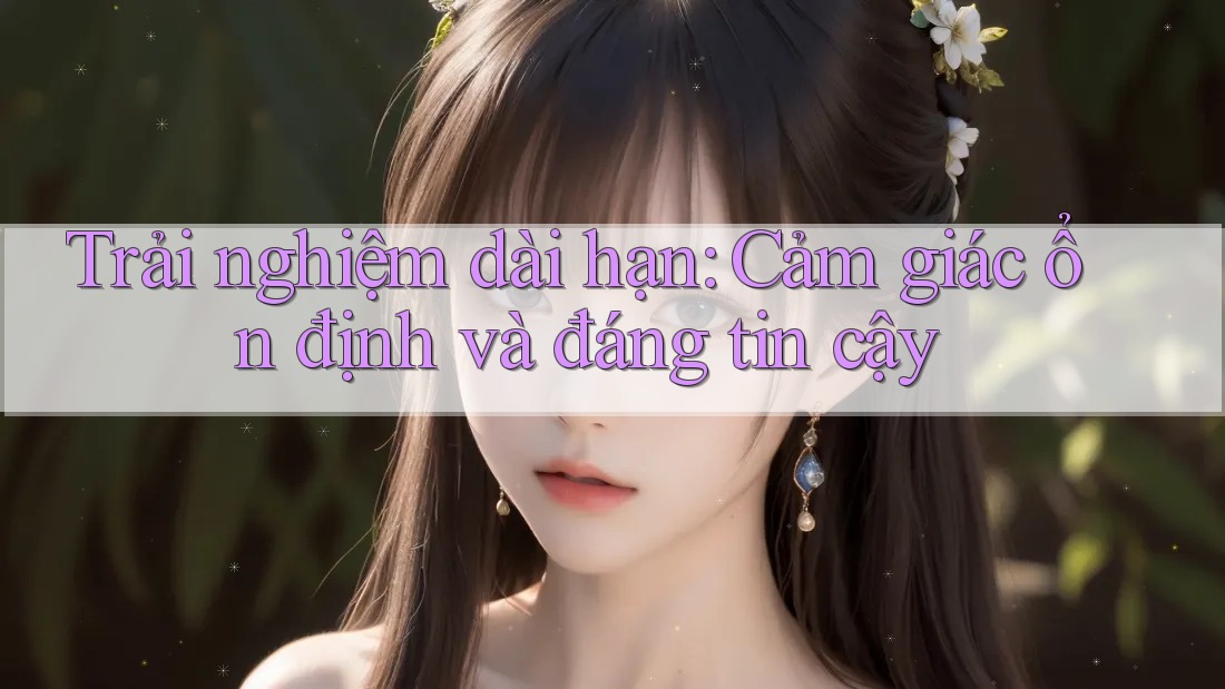 Trải nghiệm dài hạn: Cảm giác ổn định và đáng tin cậy