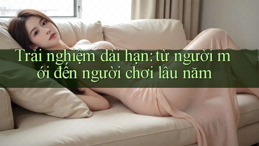 Trải nghiệm dài hạn: từ người mới đến người chơi lâu năm Trải nghiệm dài hạn: từ người mới đến người chơi lâu năm
