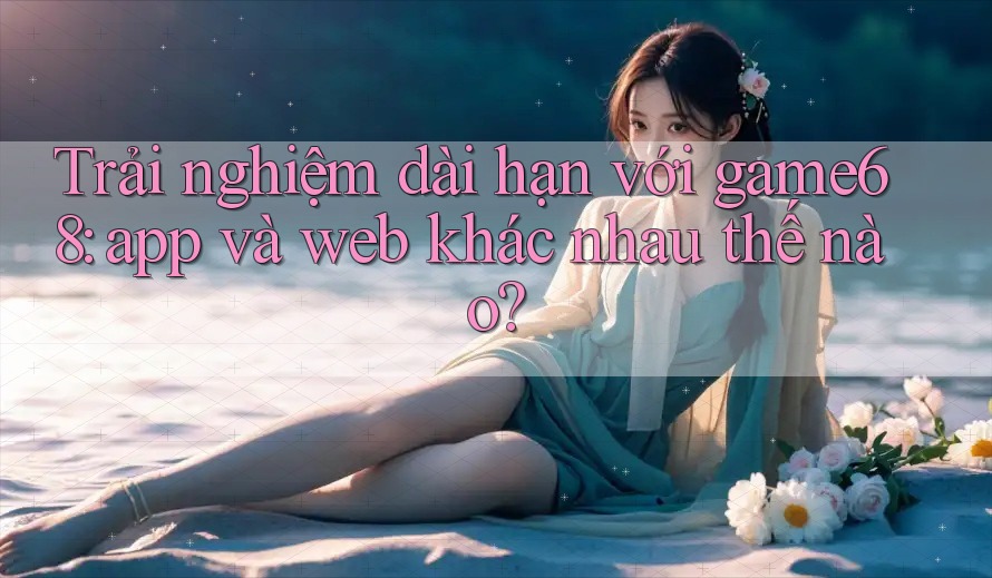 Trải nghiệm dài hạn với game68: app và web khác nhau thế nào? Trải nghiệm dài hạn với game68: app và web khác nhau thế nào?