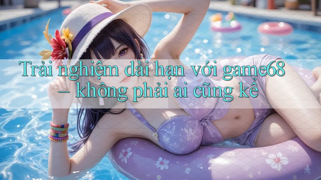 Trải nghiệm dài hạn với game68 – không phải ai cũng kể