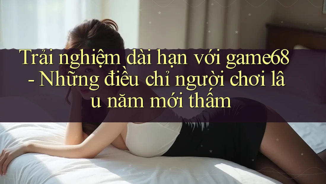 Trải nghiệm dài hạn với game68 - Những điều chỉ người chơi lâu năm mới thấm