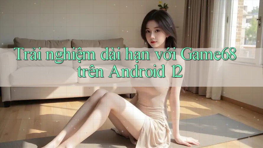 Trải nghiệm dài hạn với Game68 trên Android 12