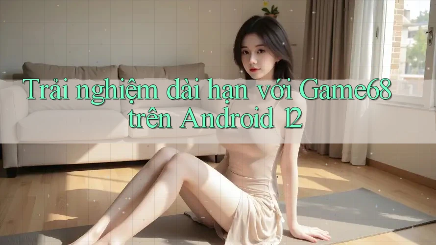 Trải nghiệm dài hạn với Game68 trên Android 12
