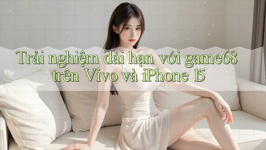 Trải nghiệm dài hạn với game68 trên Vivo và iPhone 15