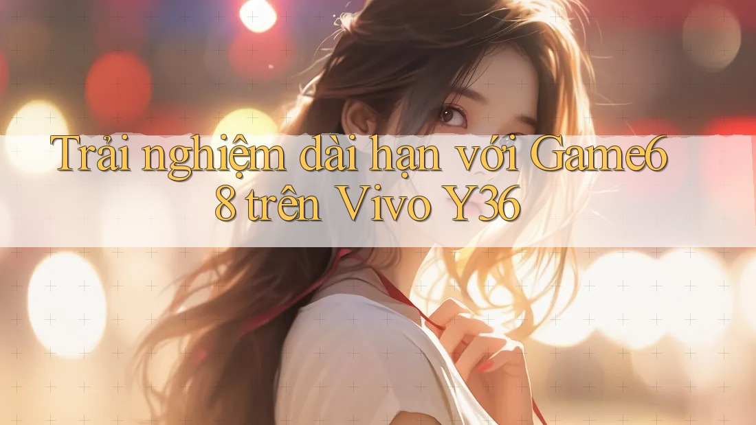 Trải nghiệm dài hạn với Game68 trên Vivo Y36 Trải nghiệm dài hạn với Game68 trên Vivo Y36