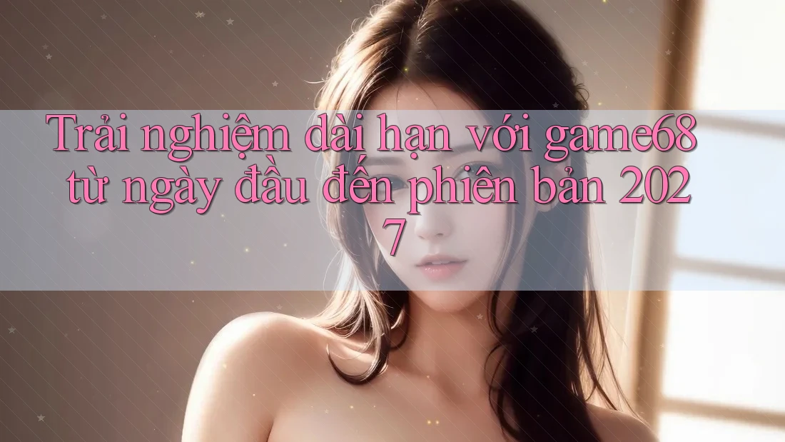 Trải nghiệm dài hạn với game68 từ ngày đầu đến phiên bản 2027