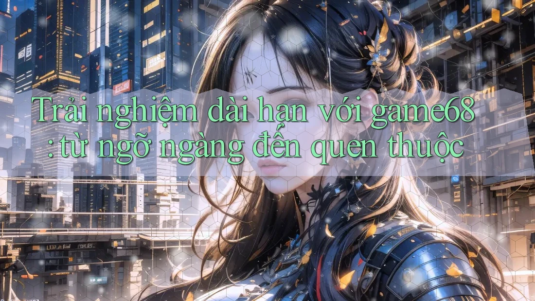 Trải nghiệm dài hạn với game68: từ ngỡ ngàng đến quen thuộc Trải nghiệm dài hạn với game68: từ ngỡ ngàng đến quen thuộc