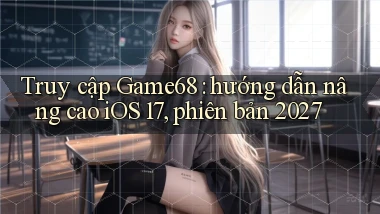 Truy cập Game68 hướng dẫn nâng cao iOS 17, phiên bản 2027