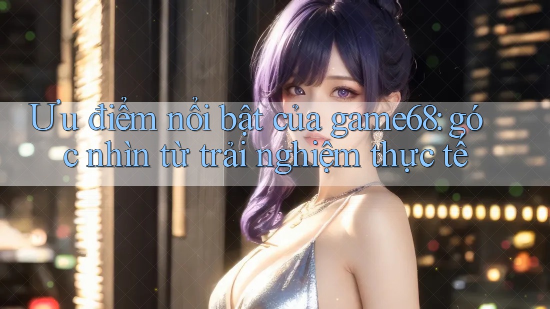 Ưu điểm nổi bật của game68: góc nhìn từ trải nghiệm thực tế Ưu điểm nổi bật của game68: góc nhìn từ trải nghiệm thực tế