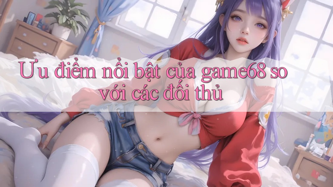 Ưu điểm nổi bật của game68 so với các đối thủ