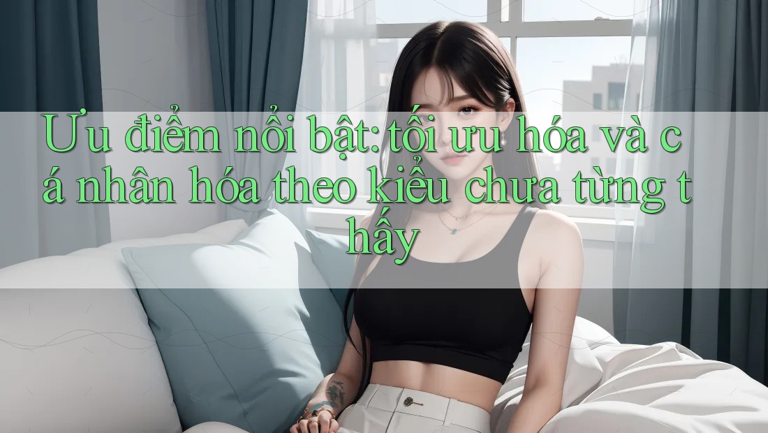 Ưu điểm nổi bật: tối ưu hóa và cá nhân hóa theo kiểu chưa từng thấy