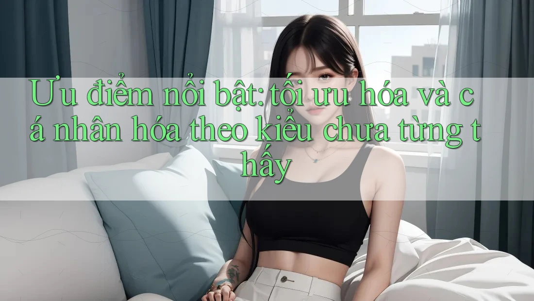 Ưu điểm nổi bật: tối ưu hóa và cá nhân hóa theo kiểu chưa từng thấy Ưu điểm nổi bật: tối ưu hóa và cá nhân hóa theo kiểu chưa từng thấy