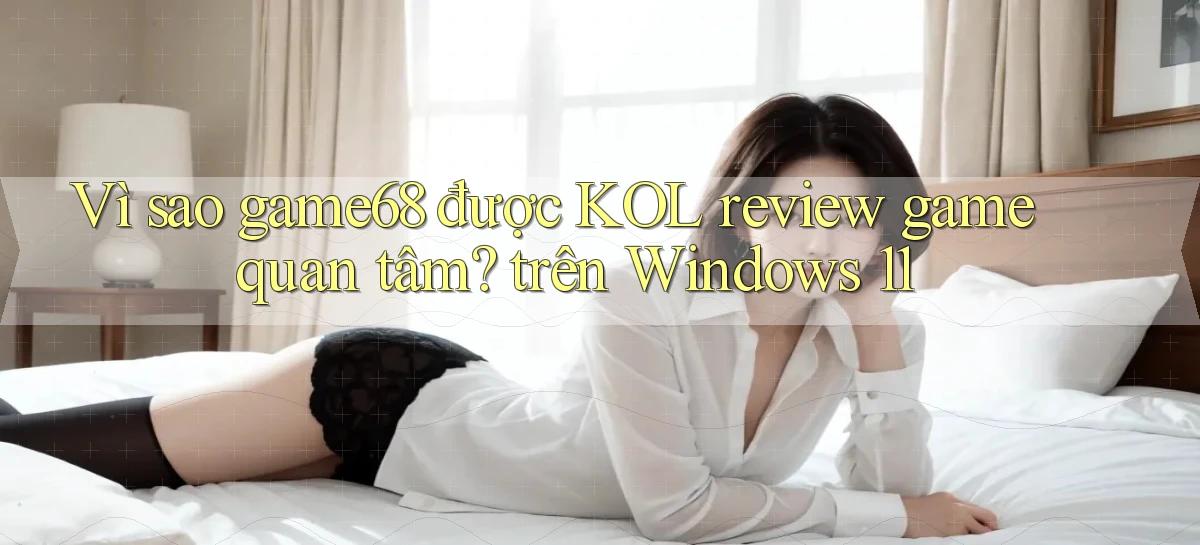 Vì sao game68 được KOL review game quan tâm trên Windows 11