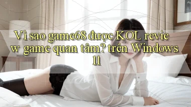 Vì sao game68 được KOL review game quan tâm trên Windows 11