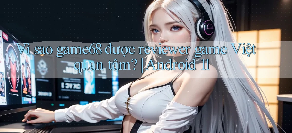 Vì sao game68 được reviewer game Việt quan tâm Android 11