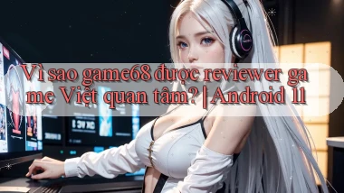 Vì sao game68 được reviewer game Việt quan tâm Android 11