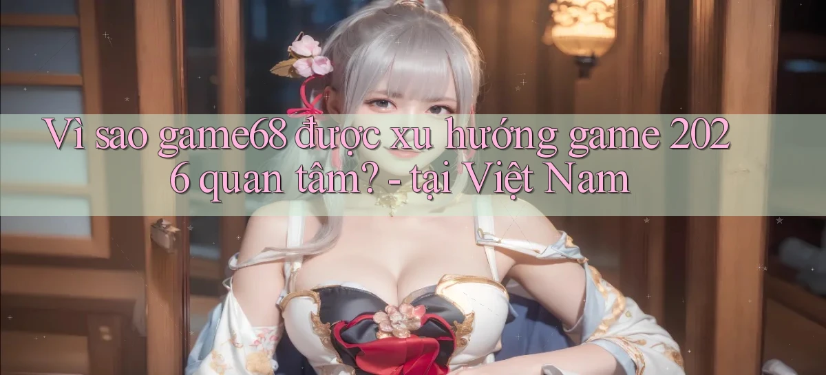 Vì sao game68 được xu hướng game 2026 quan tâm   tại Việt Nam