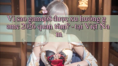 Vì sao game68 được xu hướng game 2026 quan tâm   tại Việt Nam
