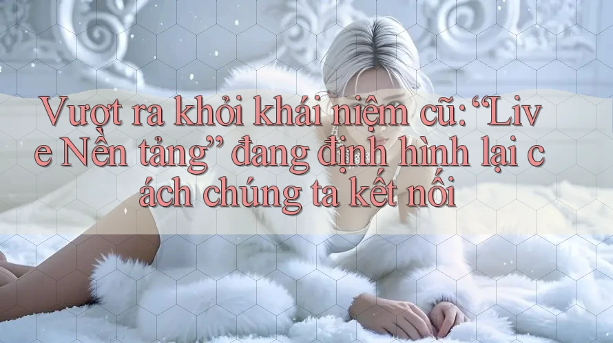 Vượt ra khỏi khái niệm cũ: “Live Nền tảng” đang định hình lại cách chúng ta kết nối Vượt ra khỏi khái niệm cũ: “Live Nền tảng” đang định hình lại cách chúng ta kết nối
